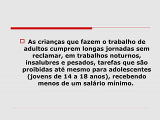  As crianças que fazem o trabalho de
 adultos cumprem longas jornadas sem
    reclamar, em trabalhos noturnos,
 insalubres e pesados, tarefas que são
proibidas até mesmo para adolescentes
  (jovens de 14 a 18 anos), recebendo
      menos de um salário mínimo.
 