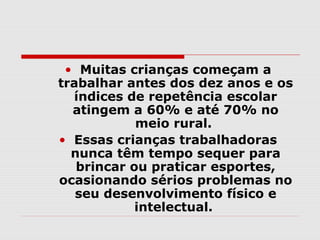 • Muitas crianças começam a
trabalhar antes dos dez anos e os
  índices de repetência escolar
  atingem a 60% e até 70% no
            meio rural.
• Essas crianças trabalhadoras
  nunca têm tempo sequer para
   brincar ou praticar esportes,
ocasionando sérios problemas no
   seu desenvolvimento físico e
            intelectual.
 