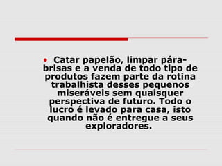 • Catar papelão, limpar pára-
brisas e a venda de todo tipo de
produtos fazem parte da rotina
  trabalhista desses pequenos
   miseráveis sem quaisquer
 perspectiva de futuro. Todo o
 lucro é levado para casa, isto
 quando não é entregue a seus
         exploradores.
 