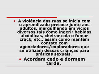• A violência das ruas se inicia com
   o aprendizado precoce junto aos
   adultos, mergulhando em vícios
  diversos tais como ingerir bebidas
    alcóolicas, cheirar cola e fumar
   crack, etc., assim como mantêm
              contato com
   agenciadores/exploradores que
   se utilizam dessas crianças para
            práticas sexuais.
  • Acordam cedo e dormem
            tarde.
 