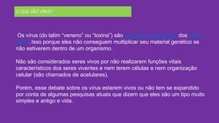 O QUE SÃO VÍRUS?
Os vírus (do latim “veneno” ou “toxina”) são parasitas obrigatórios dos seres
vivos. Isso porque eles não conseguem multiplicar seu material genético se
não estiverem dentro de um organismo.
Não são considerados seres vivos por não realizarem funções vitais
característicos dos seres viventes e nem terem células e nem organização
celular (são chamados de acelulares).
Porém, esse debate sobre os vírus estarem vivos ou não tem se expandido
por conta de algumas pesquisas atuais que dizem que eles são um tipo muito
simples e antigo e vida.
 