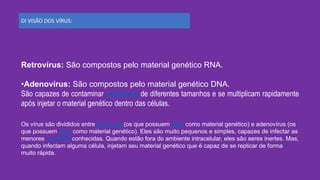 DI VISÃO DOS VÍRUS:
Retrovírus: São compostos pelo material genético RNA.
•Adenovírus: São compostos pelo material genético DNA.
São capazes de contaminar bactérias de diferentes tamanhos e se multiplicam rapidamente
após injetar o material genético dentro das células.
Os vírus são divididos entre retrovírus (os que possuem RNA como material genético) e adenovírus (os
que possuem DNA como material genético). Eles são muito pequenos e simples, capazes de infectar as
menores bactérias conhecidas. Quando estão fora do ambiente intracelular, eles são seres inertes. Mas,
quando infectam alguma célula, injetam seu material genético que é capaz de se replicar de forma
muito rápida.
 