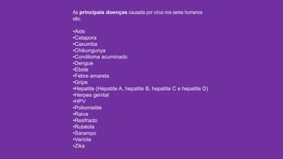 As principais doenças causada por vírus nos seres humanos
são:
•Aids
•Catapora
•Caxumba
•Chikungunya
•Condiloma acuminado
•Dengue
•Ebola
•Febre amarela
•Gripe
•Hepatite (Hepatite A, hepatite B, hepatite C e hepatite D)
•Herpes genital
•HPV
•Poliomielite
•Raiva
•Resfriado
•Rubéola
•Sarampo
•Varíola
•Zika
 