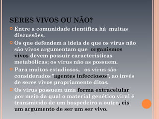 SERES VIVOS OU NÃO?
 Entre a comunidade científica há muitas
  discussões.
 Os que defendem a ideia de que os vírus não
  são vivos argumentam que organismos
  vivos devem possuir características
  metabólicas; os vírus não as possuem.
 Para muitos estudiosos, os vírus são
  considerados "agentes infecciosos", ao invés
  de seres vivos propriamente ditos.
 Os vírus possuem uma forma extracelular
  por meio da qual o material genético viral é
  transmitido de um hospedeiro a outro, eis
  um argumento de ser um ser vivo.
 