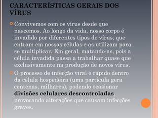 CARACTERÍSTICAS GERAIS DOS
VÍRUS
 Convivemos   com os vírus desde que
  nascemos. Ao longo da vida, nosso corpo é
  invadido por diferentes tipos de vírus, que
  entram em nossas células e as utilizam para
  se multiplicar. Em geral, matando-as, pois a
  célula invadida passa a trabalhar quase que
  exclusivamente na produção de novos vírus.
 O processo de infecção viral é rápido dentro
  da célula hospedeira (uma partícula gera
  centenas, milhares), podendo ocasionar
  divisões celulares descontroladas,
  provocando alterações que causam infecções
  graves.
 