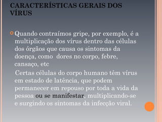 CARACTERÍSTICAS GERAIS DOS
VÍRUS


 Quando contraímos gripe, por exemplo, é a
 multiplicação dos vírus dentro das células
 dos órgãos que causa os sintomas da
 doença, como dores no corpo, febre,
 cansaço, etc
 Certas células do corpo humano têm vírus
 em estado de latência, que podem
 permanecer em repouso por toda a vida da
 pessoa ou se manifestar, multiplicando-se
 e surgindo os sintomas da infecção viral.
 