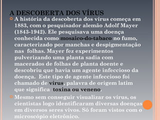 A DESCOBERTA DOS VÍRUS
 A história da descoberta dos vírus começa em
  1883, com o pesquisador alemão Adolf Mayer
  (1843-1942). Ele pesquisava uma doença
  conhecida como mosaico-do-tabaco no fumo,
  caracterizado por manchas e despigmentação
  nas folhas. Mayer fez experimentos
  pulverizando uma planta sadia com
  macerados de folhas de planta doente e
  descobriu que havia um agente infeccioso da
  doença. Este tipo de agente infeccioso foi
  chamado de vírus, palavra de origem latim
  que significa toxina ou veneno.
 Mesmo sem conseguir visualizar os vírus, os
  cientistas logo identificaram diversas doenças
  em diversos seres vivos. Só foram vistos com o
  microscópio eletrônico.
 