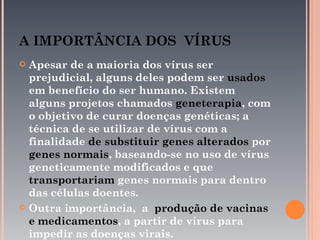 A IMPORTÂNCIA DOS VÍRUS
 Apesar de a maioria dos vírus ser
  prejudicial, alguns deles podem ser usados
  em benefício do ser humano. Existem
  alguns projetos chamados geneterapia, com
  o objetivo de curar doenças genéticas; a
  técnica de se utilizar de vírus com a
  finalidade de substituir genes alterados por
  genes normais, baseando-se no uso de vírus
  geneticamente modificados e que
  transportariam genes normais para dentro
  das células doentes.
 Outra importância, a produção de vacinas
  e medicamentos, a partir de vírus para
  impedir as doenças virais.
 