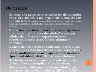 OS VÍRUS
   Os vírus são agentes microscópicos de tamanho
    entre 20 e 300nm. A maioria mede menos de 200
    nanômetros (1 nm equivale à bilionésima parte de um metro,
    a um milionésimo de milímetro ou ainda a um milésimo de
    mícron).
   Todos são parasitas intracelulares obrigatórios
    atuando como “piratas de células” e atacam
    células de diferentes organismos como
    bactérias, protoctistas, fungos, plantas e
    animais;
   A razão de não serem considerados seres vivos,
    pois quando estão fora das células hospedeiras,
    não se multiplicam e nem apresentam nenhum
    tipo de atividade vital; São seres acelulares.
   Os cientistas os chamam aianda de sistemas
    moleculares auto-replicativos não-vivos;
   Outros os consideram de sistemas biológicos,
    pois possuem ácidos nucléicos (DNA ou RNA);
 