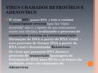 VÍRUS CHAMADOS RETROVÍRUS E
ADENOVÍRUS
 O vírus HIV possui RNA e tem a enzima
  Transcriptase reversa (que faz “cópia
  invertida” isto é, o oposto do que comumente
  ocorre nas células), realizando o processo de
  transcrição reversa ou retrotranscrição
  (formação de DNA a partir do RNA viral) -
  esse processo de formar DNA a partir de
  RNA viral é denominado Retrovírus.
 Os vírus que possuem DNA fazem o
  processo de transcrição (passagem da
  linhagem de DNA para RNA) e só depois da
  tradução, estes são chamados de
  Adenovírus.
 