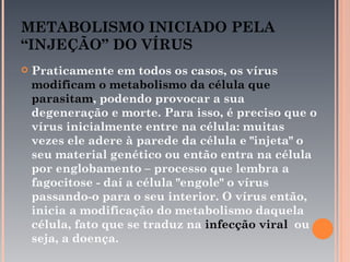 METABOLISMO INICIADO PELA
“INJEÇÃO” DO VÍRUS
   Praticamente em todos os casos, os vírus
    modificam o metabolismo da célula que
    parasitam, podendo provocar a sua
    degeneração e morte. Para isso, é preciso que o
    vírus inicialmente entre na célula: muitas
    vezes ele adere à parede da célula e "injeta" o
    seu material genético ou então entra na célula
    por englobamento – processo que lembra a
    fagocitose - daí a célula "engole" o vírus
    passando-o para o seu interior. O vírus então,
    inicia a modificação do metabolismo daquela
    célula, fato que se traduz na infecção viral ou
    seja, a doença.
 