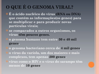 O QUE É O GENOMA VIRAL?
 É o ácido nucléico do vírus (RNA ou DNA)
  que contém as informações(os genes) para
  se multiplicar e para produzir novas
  partículas virais;
 se comparados a outros organismos, os
  vírus têm poucos genes.
 o genoma humano tem entre 30 e 40 mil
  genes,
 o genoma bacteriano cerca de 4 mil genes,

 o vírus da varíola, um dos maiores e mais
  complexos, tem apenas 200 genes.
 vírus como o HIV e o vírus do sarampo têm
  menos de 10 genes.
 