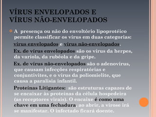 VÍRUS ENVELOPADOS E
VÍRUS NÃO-ENVELOPADOS
   A presença ou não do envoltório lipoprotéico
    permite classificar os vírus em duas categorias:
    vírus envelopados e vírus não-envelopados.
    Ex. de vírus envelopados são os vírus da herpes,
    da varíola, da rubéola e da gripe.
    Ex. de vírus não-envelopados são o adenovírus,
    que causam infecções respiratórias e
    conjuntivites, e o vírus da poliomielite, que
    causa a paralisia infantil.
    Proteínas Litigantes: são estruturas capazes de
    se encaixar às proteínas da célula hospedeira
    (as receptores virais). O encaixe é como uma
    chave em uma fechadura, ao abrir, a virose irá
    se manifestar. O infectado ficará doente.
 