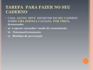 TAREFA PARA FAZER NO SEU
CADERNO
   CADA ALUNO DEVE ESCREVER EM SEU CADERNO
    SOBRE UMA DOENÇA CAUSADA POR VÍRUS,
    destacando:
   a) o agente causador / modo de transmissão
   b) Sintomas/tratamento
   c) Medidas de prevenção
 