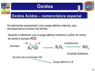 Óxidos
   Óxidos Ácidos – nomenclatura especial

Os elementos apresentam uma carga elétrica máxima, que
corresponde ao número da família.

Quando o elemento usa a carga elétrica máxima o sufixo do nome
do óxido é sempre ICO.
               +6           -2                simplificando
  Exemplo:
                    S    O            S2O6                    SO3
                                                 Anidrido Sulfúrico
    Enxofre (S) é da família VIA
                                    Carga elétrica é +6


                                                                      20
 