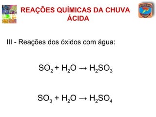 REAÇÕES QUÍMICAS DA CHUVA
              ÁCIDA


III - Reações dos óxidos com água:


          SO2 + H2O → H2SO3


         SO3 + H2O → H2SO4
 