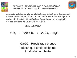 É POSSÍVEL IDENTIFICAR QUE O GÁS CARBÔNICO
      FAZ PARTE DA COMPOSIÇÃO DO AR EXPIRADO?

A reação química do gás carbônico( óxido ácido) com água de cal
( hidróxido de cálcio) produz um sal carbonato de cálcio e água. O
carbonato de cálcio é insolúvel em água, forma um precipitado
branco provocando turvação na solução.

                   VEJA A REAÇÃO


   CO2       + Ca(OH)2 → CaCO3 + H2O


              CaCO3: Precipitado branco
              leitoso que se deposita no
                  fundo do recipiente.
                                                                     28
 