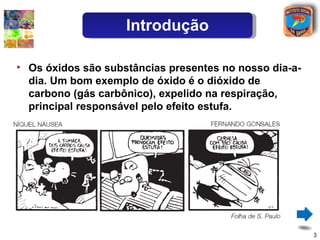 Introdução

• Os óxidos são substâncias presentes no nosso dia-a-
  dia. Um bom exemplo de óxido é o dióxido de
  carbono (gás carbônico), expelido na respiração,
  principal responsável pelo efeito estufa.




                                                        3
 