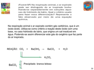 Na respiração animal o ar expirado contém gás carbônico, que é um
óxido ácido. Utiliza-se como critério a reação deste óxido com uma
base, no caso hidróxido de bário, que origina um sal insolúvel em
água. Podendo-se assim diferenciar este gás do oxigênio que faz parte
do ar inspirado.




REAÇÃO: CO2      +   Ba(OH)2 →      BaCO3      +   H2O


                                 H2CO3

              Precipitado branco leitoso
 BaCO3
                                                                        30
 