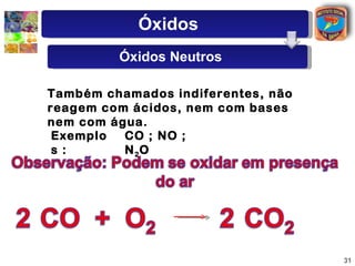 Óxidos
         Óxidos Neutros

Também chamados indiferentes, não
reagem com ácidos, nem com bases
nem com água.
 Exemplo  CO ; NO ;
 s :      N 2O




                                    31
 