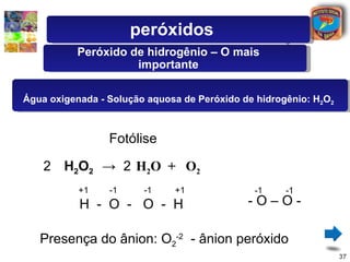 peróxidos
          Peróxido de hidrogênio – O mais
                    importante

Água oxigenada - Solução aquosa de Peróxido de hidrogênio: H2O2



                 Fotólise

    2 H2O2 → 2 H2O + O2
           +1    -1     -1    +1              -1     -1
           H - O - O - H                     -O–O-

   Presença do ânion: O2-2 - ânion peróxido
                                                                  37
 