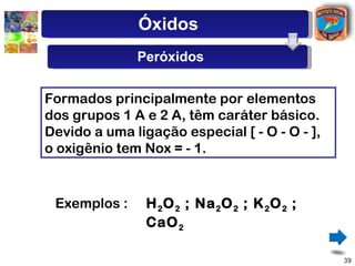 Óxidos
              Peróxidos


Formados principalmente por elementos
dos grupos 1 A e 2 A, têm caráter básico.
Devido a uma ligação especial [ - O - O - ],
o oxigênio tem Nox = - 1.


 Exemplos :     H 2 O 2 ; Na 2 O 2 ; K 2 O 2 ;
                CaO 2

                                                 39
 