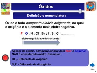 Óxidos
                Definição e nomenclatura

Óxido é todo composto binário oxigenado, no qual
o oxigênio é o elemento mais eletronegativo.

           F ; O ; N ; Cl ; Br ; I ; S ; C ; .............
           eletronegatividade decrescente




    Apesar de existir, composto binário com flúor e oxigênio
    NÃO É considerado óxido! Exemplos:
    OF2 - Difluoreto de oxigênio.
    O2F2 - Difluoreto de dioxigênio.

                                                               4
 