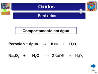 Óxidos
              Peróxidos


        Comportamento em água


Peróxido + água    →   Base +   H2O2


Na2O2   +   H2O     → 2 NaOH    + H2O2



                                         40
 