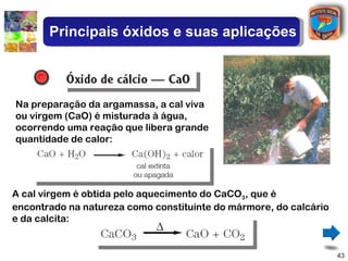 Principais óxidos e suas aplicações



Na preparação da argamassa, a cal viva
ou virgem (CaO) é misturada à água,
ocorrendo uma reação que libera grande
quantidade de calor:




A cal virgem é obtida pelo aquecimento do CaCO3, que é
encontrado na natureza como constituinte do mármore, do calcário
e da calcita:


                                                                   43
 