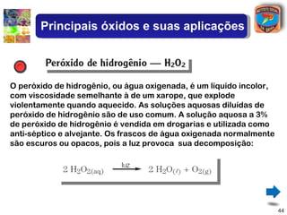 Principais óxidos e suas aplicações



O peróxido de hidrogênio, ou água oxigenada, é um líquido incolor,
com viscosidade semelhante à de um xarope, que explode
violentamente quando aquecido. As soluções aquosas diluídas de
peróxido de hidrogênio são de uso comum. A solução aquosa a 3%
de peróxido de hidrogênio é vendida em drogarias e utilizada como
anti-séptico e alvejante. Os frascos de água oxigenada normalmente
são escuros ou opacos, pois a luz provoca sua decomposição:




                                                                     44
 