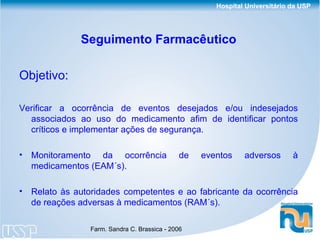 Seguimento Farmacêutico Objetivo:  Verificar a ocorrência de eventos desejados e/ou indesejados associados ao uso do medicamento afim   de identificar pontos críticos e implementar ações de segurança. Monitoramento da ocorrência de eventos adversos à medicamentos (EAM´s). Relato às autoridades competentes e ao fabricante da ocorrência de reações adversas à medicamentos (RAM´s). 