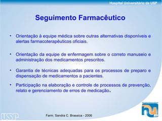 Seguimento Farmacêutico Orientação à equipe médica sobre outras alternativas disponíveis e alertas farmacoterapêuticos oficiais. Orientação da equipe de enfermagem sobre o correto manuseio e administração dos medicamentos prescritos. Garantia de técnicas adequadas para os processos de preparo e dispensação de medicamentos a pacientes. Participação na elaboração e controle de processos de prevenção, relato e gerenciamento de erros de medicação . 
