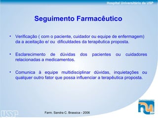 Seguimento Farmacêutico Verificação ( com o paciente, cuidador ou equipe de enfermagem) da a aceitação e/ ou  dificuldades da terapêutica proposta. Esclarecimento de dúvidas dos pacientes ou cuidadores relacionadas a medicamentos. Comunica à equipe multidisciplinar dúvidas, inquietações ou qualquer outro fator que possa influenciar a terapêutica proposta. 