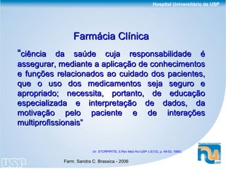 (In  STORPIRTIS, S.Rev Med HU-USP v.5(1/2), p. 49-53, 1995). Farmácia Clínica “ ciência da saúde cuja responsabilidade é assegurar, mediante a aplicação de conhecimentos e funções relacionados ao cuidado dos pacientes, que o uso dos medicamentos seja seguro e apropriado; necessita, portanto, de educação especializada e interpretação de dados, da motivação pelo paciente e de interações multiprofissionais” 