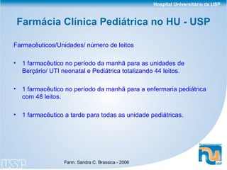 Farmácia Clínica Pediátrica no HU - USP Farmacêuticos/Unidades/ número de leitos 1 farmacêutico no período da manhã para as unidades de Berçário/ UTI neonatal e Pediátrica totalizando 44 leitos. 1 farmacêutico no período da manhã para a enfermaria pediátrica com 48 leitos. 1 farmacêutico a tarde para todas as unidade pediátricas. 
