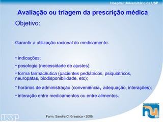 Avaliação ou triagem da prescrição médica  Objetivo:   Garantir a utilização racional do medicamento. indicações; posologia (necessidade de ajustes); forma farmacêutica (pacientes pediátricos, psiquiátricos, neuropatas, biodisponibilidade, etc); horários de administração (conveniência ,  adequação, interações); interação entre medicamentos ou entre alimentos. 