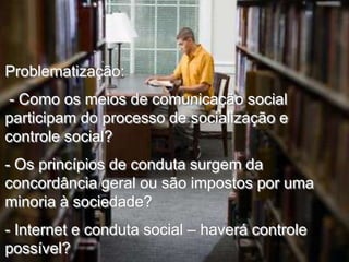 Problematização:
- Como os meios de comunicação social
participam do processo de socialização e
controle social?
- Os princípios de conduta surgem da
concordância geral ou são impostos por uma
minoria à sociedade?
- Internet e conduta social – haverá controle
possível?

 