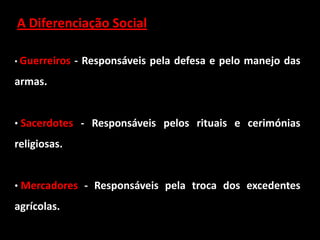 A Diferenciação Social

• Guerreiros   - Responsáveis pela defesa e pelo manejo das
armas.


• Sacerdotes - Responsáveis pelos rituais e cerimónias

religiosas.


• Mercadores - Responsáveis pela troca dos excedentes

agrícolas.
 