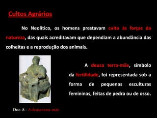 Cultos Agrários
       No Neolítico, os homens prestavam culto às forças da
natureza, das quais acreditavam que dependiam a abundância das
colheitas e a reprodução dos animais.


                                         A deusa terra-mãe, símbolo
                                 da fertilidade, foi representada sob a
                                 forma    de   pequenas     esculturas
                                 femininas, feitas de pedra ou de osso.


   Doc. 8 – A deusa terra-mãe.
 