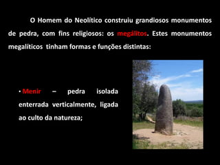 O Homem do Neolítico construiu grandiosos monumentos
de pedra, com fins religiosos: os megálitos. Estes monumentos
megalíticos tinham formas e funções distintas:




   • Menir    –    pedra    isolada
   enterrada verticalmente, ligada
   ao culto da natureza;
 