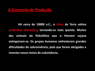 A Economia de Produção


       Há cerca de 10000 a.C., o clima da Terra sofreu
profundas alterações, tornando-se mais quente. Muitos
dos animais do Paleolítico que o Homem caçava
extinguiram-se. Os grupos humanos enfrentaram grandes
dificuldades de sobrevivência, pelo que foram obrigados a
inventar novos meios de subsistência.
 