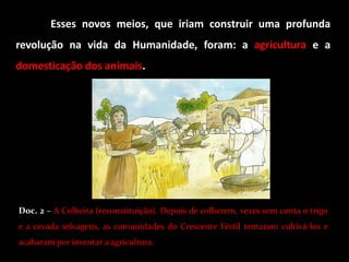 Esses novos meios, que iriam construir uma profunda
revolução na vida da Humanidade, foram: a agricultura e a
domesticação dos animais.




Doc. 2 – A Colheita (reconstituição). Depois de colherem, vezes sem conta o trigo
e a cevada selvagens, as comunidades do Crescente Fértil tentaram cultivá-los e
acabaram por inventar a agricultura.
 