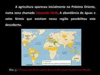 A agricultura apareceu inicialmente no Próximo Oriente,
numa zona chamada Crescente Fértil. A abundância de águas e
solos férteis que existiam nessa região possibilitou esta
descoberta.




  Doc. 3 – O Crescente Fértil e outros focos da Revolução Neolítica no Mundo.
 