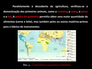 Paralelamente à descoberta da agricultura, verificou-se a
domesticação dos primeiros animais, como o carneiro, a cabra, o porco
e o boi. A prática da pastorícia permitiu obter uma maior quantidade de
alimentos (carne e leite), mas também peles ou outras matérias-primas
para o fabrico de instrumentos.




                Doc. 4 – A agricultura e a pastorícia no Neolítico.
 