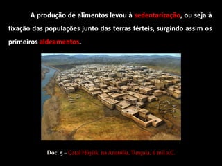 A produção de alimentos levou à sedentarização, ou seja à
fixação das populações junto das terras férteis, surgindo assim os
primeiros aldeamentos.




            Doc. 5 – Çatal Hüyük, na Anatólia, Turquia, 6 mil a.C.
 