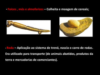 • Foices , mós e almofarizes – Colheita e moagem de cereais;




• Roda   – Aplicação ao sistema de trenó, nascia o carro de rodas.
Era utilizado para transporte (de animais abatidos, produtos da
terra e mercadorias de comerciantes).
 