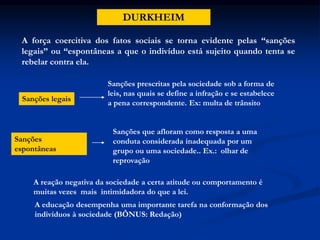 DURKHEIM
A força coercitiva dos fatos sociais se torna evidente pelas “sanções
legais” ou “espontâneas a que o indivíduo está sujeito quando tenta se
rebelar contra ela.
Sanções legais
Sanções prescritas pela sociedade sob a forma de
leis, nas quais se define a infração e se estabelece
a pena correspondente. Ex: multa de trânsito
Sanções
espontâneas
Sanções que afloram como resposta a uma
conduta considerada inadequada por um
grupo ou uma sociedade.. Ex.: olhar de
reprovação
A reação negativa da sociedade a certa atitude ou comportamento é
muitas vezes mais intimidadora do que a lei.
A educação desempenha uma importante tarefa na conformação dos
indivíduos à sociedade (BÔNUS: Redação)
 