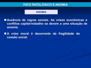 FATO PATOLÓGICO E ANOMIA
ANOMIA
 Ausência de regras sociais. As crises econômicas e
conflitos capital-trabalho se devem a uma situação de
anomia.
 A crise moral é decorrente da fragilidade da
coesão social.
 
