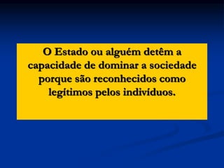 O Estado ou alguém detêm a
capacidade de dominar a sociedade
porque são reconhecidos como
legítimos pelos indivíduos.
 
