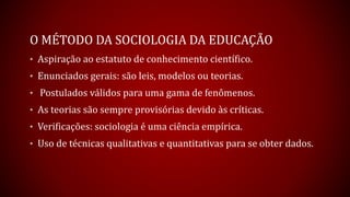 O MÉTODO DA SOCIOLOGIA DA EDUCAÇÃO
• Aspiração ao estatuto de conhecimento científico.
• Enunciados gerais: são leis, modelos ou teorias.
• Postulados válidos para uma gama de fenômenos.
• As teorias são sempre provisórias devido às críticas.
• Verificações: sociologia é uma ciência empírica.
• Uso de técnicas qualitativas e quantitativas para se obter dados.
 
